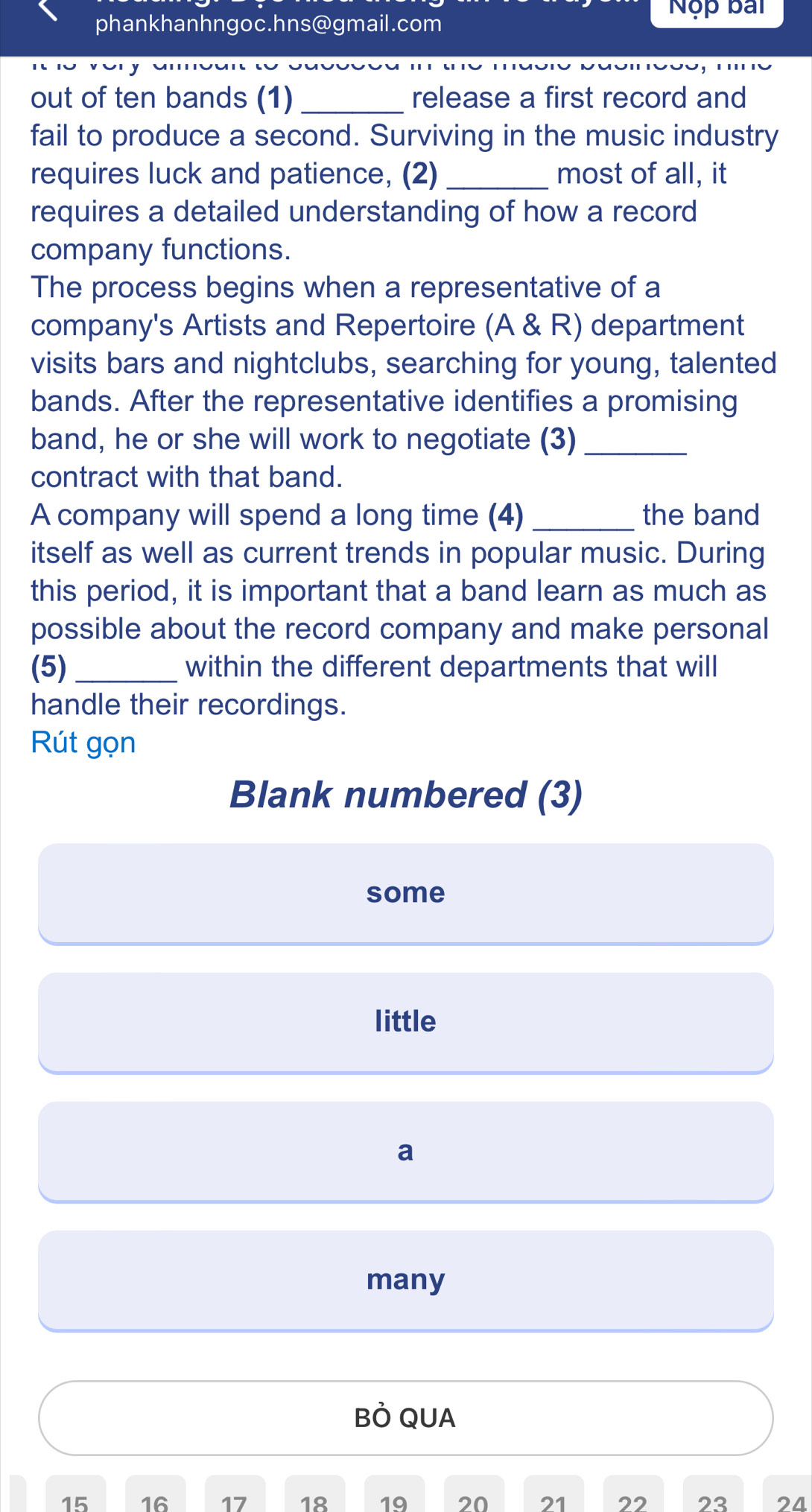 Nộp bài
phankhanhngoc.hns@gmail.com
out of ten bands (1)_ release a first record and
fail to produce a second. Surviving in the music industry
requires luck and patience, (2) _most of all, it
requires a detailed understanding of how a record
company functions.
The process begins when a representative of a
company's Artists and Repertoire (A & R) department
visits bars and nightclubs, searching for young, talented
bands. After the representative identifies a promising
band, he or she will work to negotiate (3)_
contract with that band.
A company will spend a long time (4) _the band
itself as well as current trends in popular music. During
this period, it is important that a band learn as much as
possible about the record company and make personal
(5)_ within the different departments that will
handle their recordings.
Rút gọn
Blank numbered (3)
some
little
a
many
BÒ QUA
15 16 17 18 19 20 21 22 23 24