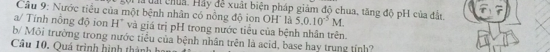 gội là đấi chua. Hãy để xuất biện pháp giảm độ chua, tăng độ pH của đất. 
Câu 9: Nước tiểu của một bệnh nhân có nông độ ion OH¯ là 5, 0.10^(-5)M. 
a/ Tính nồng độ ion H^+ và giá trị pH trong nước tiểu của bệnh nhân trên. 
b/ Môi trường trong nước tiểu của bệnh nhân trên là acid, base hay trung tính? 
Câu 10. Quá trình hình thành