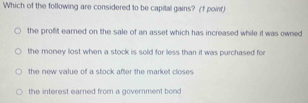 Which of the following are considered to be capital gains? (1 point)
the profit earned on the sale of an asset which has increased while it was owned
the money lost when a stock is sold for less than it was purchased for
the new value of a stock after the market closes
the interest earned from a government bond