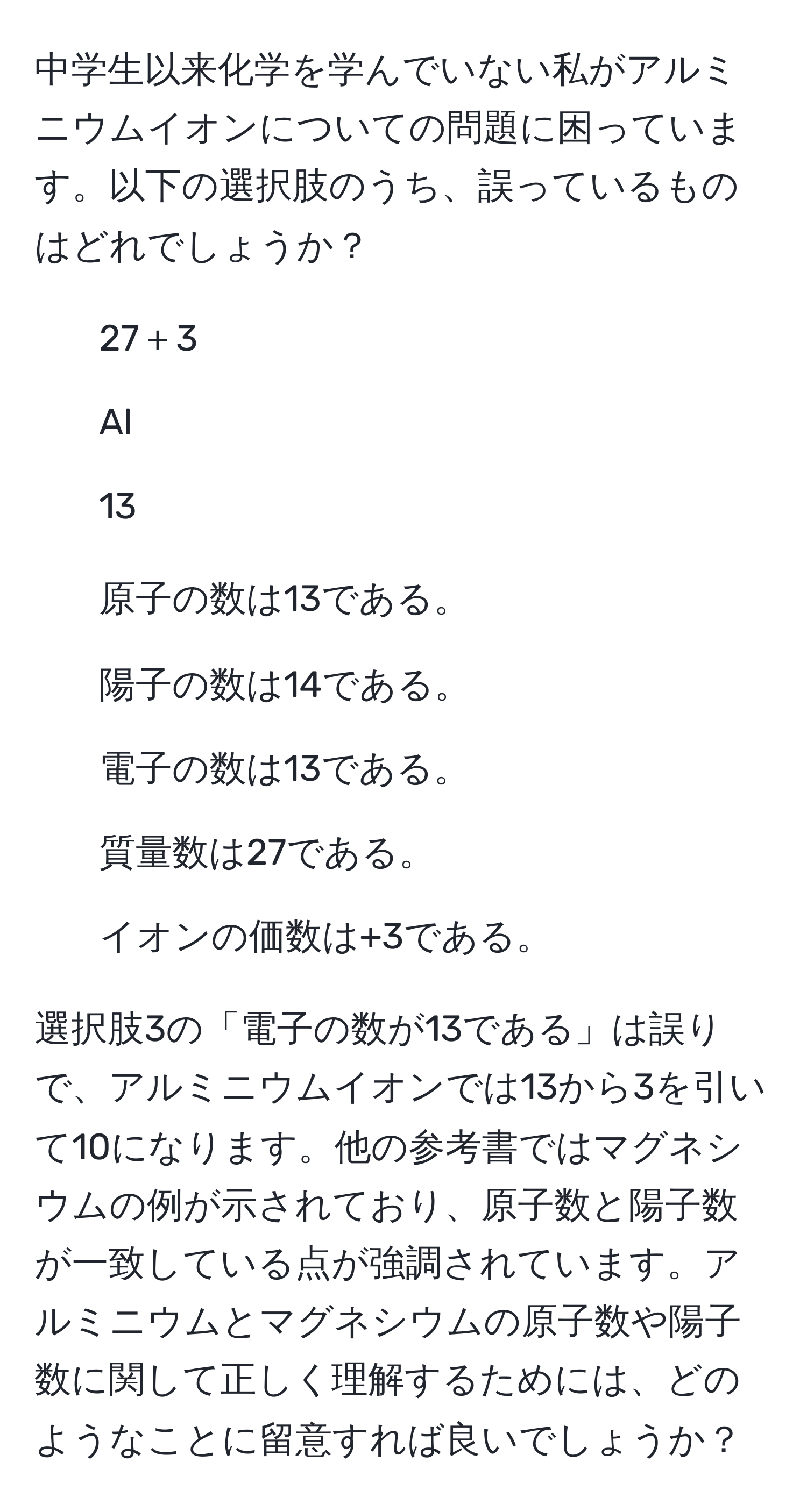 中学生以来化学を学んでいない私がアルミニウムイオンについての問題に困っています。以下の選択肢のうち、誤っているものはどれでしょうか？  
- 27＋3  
- Al  
- 13  

1. 原子の数は13である。  
2. 陽子の数は14である。  
3. 電子の数は13である。  
4. 質量数は27である。  
5. イオンの価数は+3である。  

選択肢3の「電子の数が13である」は誤りで、アルミニウムイオンでは13から3を引いて10になります。他の参考書ではマグネシウムの例が示されており、原子数と陽子数が一致している点が強調されています。アルミニウムとマグネシウムの原子数や陽子数に関して正しく理解するためには、どのようなことに留意すれば良いでしょうか？