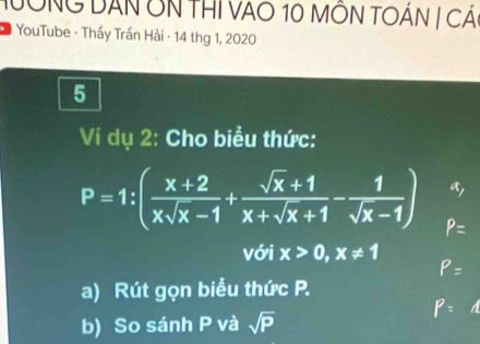 HưÔNG DẤN ÔN THI VAO 10 MÔN TOÁN | CÁ 
* YouTube - Thầy Trần Hải · 14 thg 1, 2020 
5 
Ví dụ 2: Cho biểu thức: 
a,
P=1:( (x+2)/xsqrt(x)-1 + (sqrt(x)+1)/x+sqrt(x)+1 - 1/sqrt(x)-1 ) P=
với x>0, x!= 1
P=
a) Rút gọn biểu thức P.
P=1
b) So sánh P và sqrt(P)