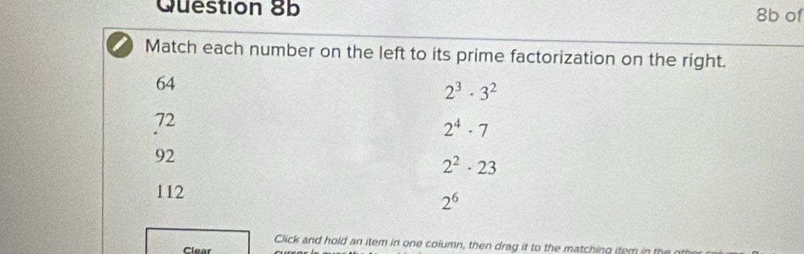 8b of
Match each number on the left to its prime factorization on the right.
64
2^3· 3^2
72
2^4· 7
92
2^2· 23
112
2^6
Click and hold an item in one column, then drag it to the matching item