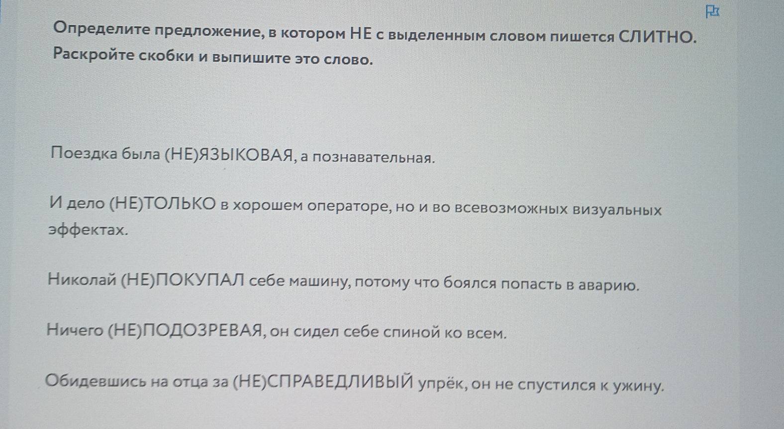 Олределите πредложениее в котором НΕ с выделенньм словом πишется СлИΤНО. 
Раскройτе скобки и вылишите это слово. 
Поездкабыла (НΕ)языКОΒАя, а познавательная. 
И дело (НΕ)ТОльΚОв хорошем олераторе, но иево всевозможньх визуальных 
эφφектах. 
Николай (НΕΡлΟΚуПАл себе машину, лотому что боялся πоπасть в аварию. 
Ничего (НΕΡПΟДОзΡΕΒАя, он сидел себе слиной ко всем. 
Обидевшись на отца за (НΕ)СПΡАΒΕдлИвый упрёк, он не спустился к ужину.