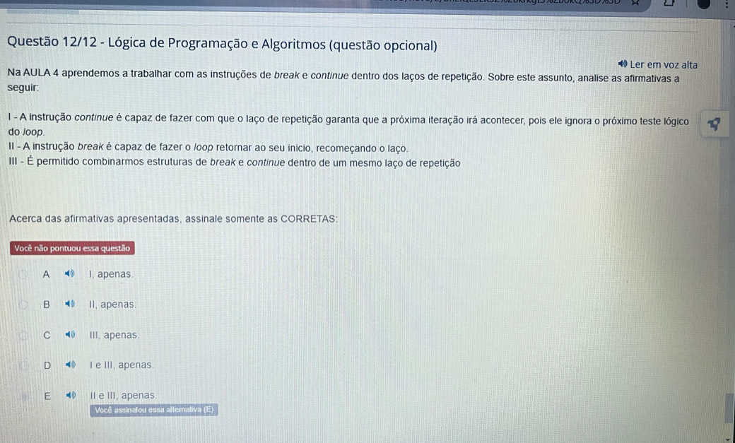 Questão 12/12 - Lógica de Programação e Algoritmos (questão opcional)
Ler em voz alta
Na AULA 4 aprendemos a trabalhar com as instruções de break e continue dentro dos laços de repetição. Sobre este assunto, analise as afirmativas a
seguir:
I - A instrução continue é capaz de fazer com que o laço de repetição garanta que a próxima iteração irá acontecer, pois ele ignora o próximo teste lógico
do loop.
II - A instrução break é capaz de fazer o /oop retornar ao seu inicio, recomeçando o laço.
III - É permitido combinarmos estruturas de break e continue dentro de um mesmo laço de repetição
Acerca das afirmativas apresentadas, assinale somente as CORRETAS:
Você não pontuou essa questão
A I, apenas.
B II, apenas.
C III, apenas
D ● Ie III, apenas.
E II e III, apenas.
Você assinalou essa altemativa (E)