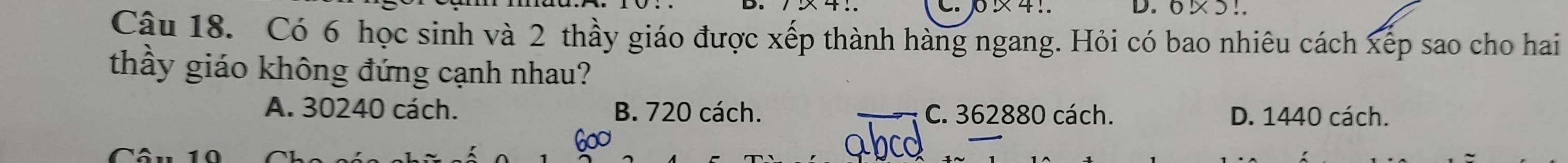 × 4 !. D. 6 ×5!.
Câu 18. Có 6 học sinh và 2 thầy giáo được xếp thành hàng ngang. Hỏi có bao nhiêu cách xếp sao cho hai
thầy giáo không đứng cạnh nhau?
A. 30240 cách. B. 720 cách. C. 362880 cách. D. 1440 cách.