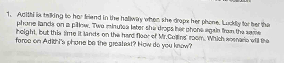 Adithi is talking to her friend in the hallway when she drops her phone. Luckily for her the 
phone lands on a pillow. Two minutes later she drops her phone again from the same 
height, but this time it lands on the hard floor of Mr.Collins' room. Which scenario will the 
force on Adithi's phone be the greatest? How do you know?