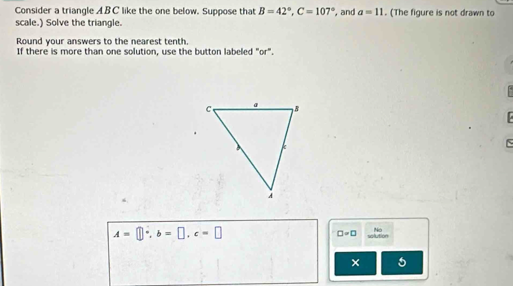 Consider a triangle ABC like the one below. Suppose that B=42°, C=107° , and a=11. (The figure is not drawn to 
scale.) Solve the triangle. 
Round your answers to the nearest tenth. 
If there is more than one solution, use the button labeled "or". 
~
A=□°, b=□ , c=□
No
□ approx □ solution 
× 5