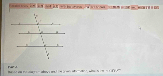 Parllel lines LN||BH and RK with transversal PW are shown mZDM Y 108 and mZK V 8 7%
Part A 
Based on the diagram above and the given information, what is the m∠ WPN ?