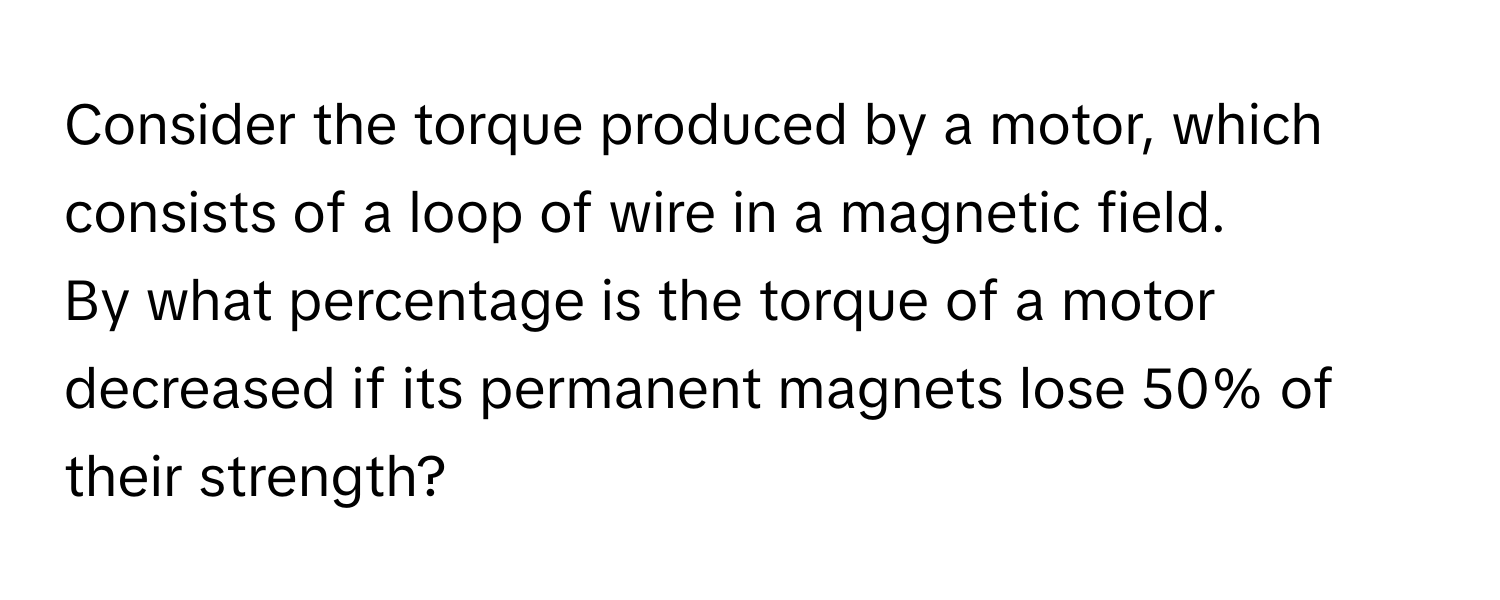 Consider the torque produced by a motor, which consists of a loop of wire in a magnetic field. 

By what percentage is the torque of a motor decreased if its permanent magnets lose 50% of their strength?