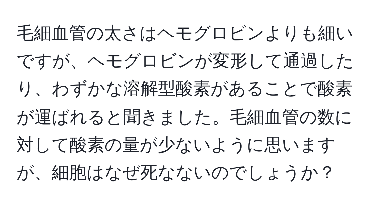 毛細血管の太さはヘモグロビンよりも細いですが、ヘモグロビンが変形して通過したり、わずかな溶解型酸素があることで酸素が運ばれると聞きました。毛細血管の数に対して酸素の量が少ないように思いますが、細胞はなぜ死なないのでしょうか？