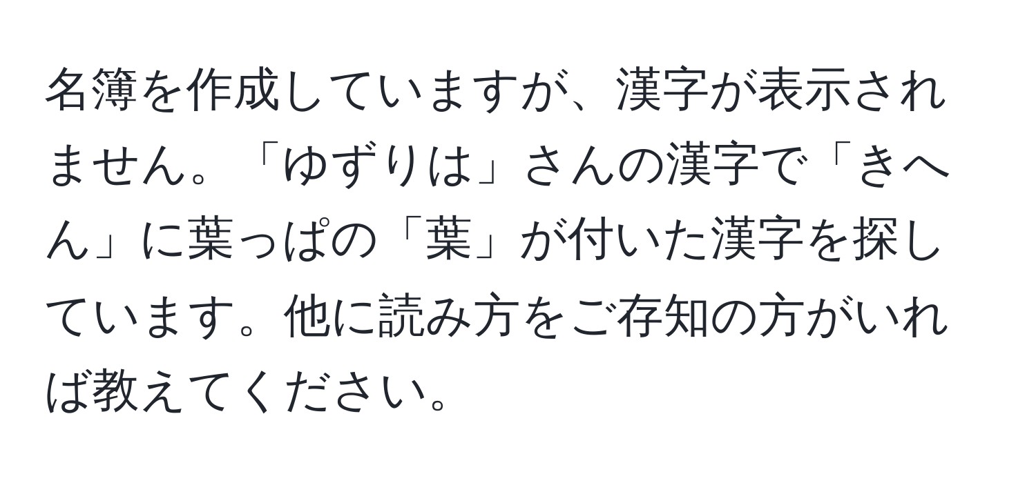 名簿を作成していますが、漢字が表示されません。「ゆずりは」さんの漢字で「きへん」に葉っぱの「葉」が付いた漢字を探しています。他に読み方をご存知の方がいれば教えてください。