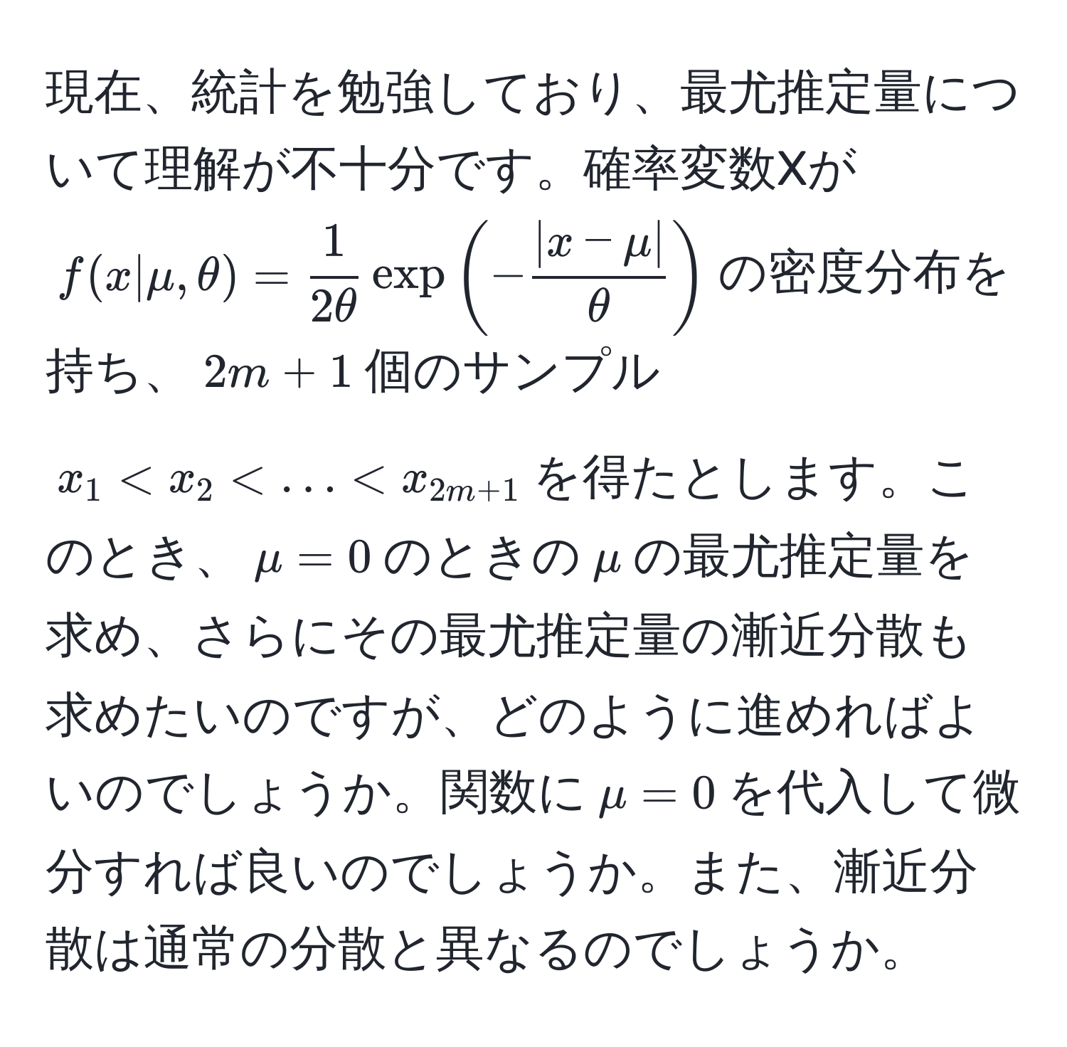 現在、統計を勉強しており、最尤推定量について理解が不十分です。確率変数Xが$f(x|mu,θ)= 1/2θ  exp(- (|x-mu|)/θ )$の密度分布を持ち、$2m+1$個のサンプル$x_1 < x_2 < ... < x_2m+1$を得たとします。このとき、$mu=0$のときの$mu$の最尤推定量を求め、さらにその最尤推定量の漸近分散も求めたいのですが、どのように進めればよいのでしょうか。関数に$mu=0$を代入して微分すれば良いのでしょうか。また、漸近分散は通常の分散と異なるのでしょうか。