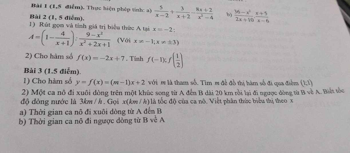 (1,5 điểm). Thực hiện phép tính: a)  5/x-2 + 3/x+2 - (8x+2)/x^2-4  b)  (36-x^2)/2x+10 ·  (x+5)/x-6 
Bài 2 (1, 5 điểm). 
1) Rút gọn và tính giá trị biểu thức A tại x=-2
A=(1- 4/x+1 ): (9-x^2)/x^2+2x+1  (Với x!= -1;x!= ± 3)
2) Cho hàm số f(x)=-2x+7. Tính f(-1);f( 1/2 )
Bài 3 (1.5 điểm). 
1) Cho hàm số y=f(x)=(m-1)x+2 với m là tham số. Tìm m đề đồ thị hàm số đi qua điểm (1;1)
2) Một ca nô đi xuôi dòng trên một khúc song từ A đến B dài 20 km rồi lại đi ngược dòng từ B về A. Biết tốc 
độ dòng nước là 3km / h. Gọi x(km /h) là tốc độ của ca nô. Viết phân thức biểu thị theo x
a) Thời gian ca nô đi xuôi dòng từ A đến B 
b) Thời gian ca nô đi ngược dòng từ B về A