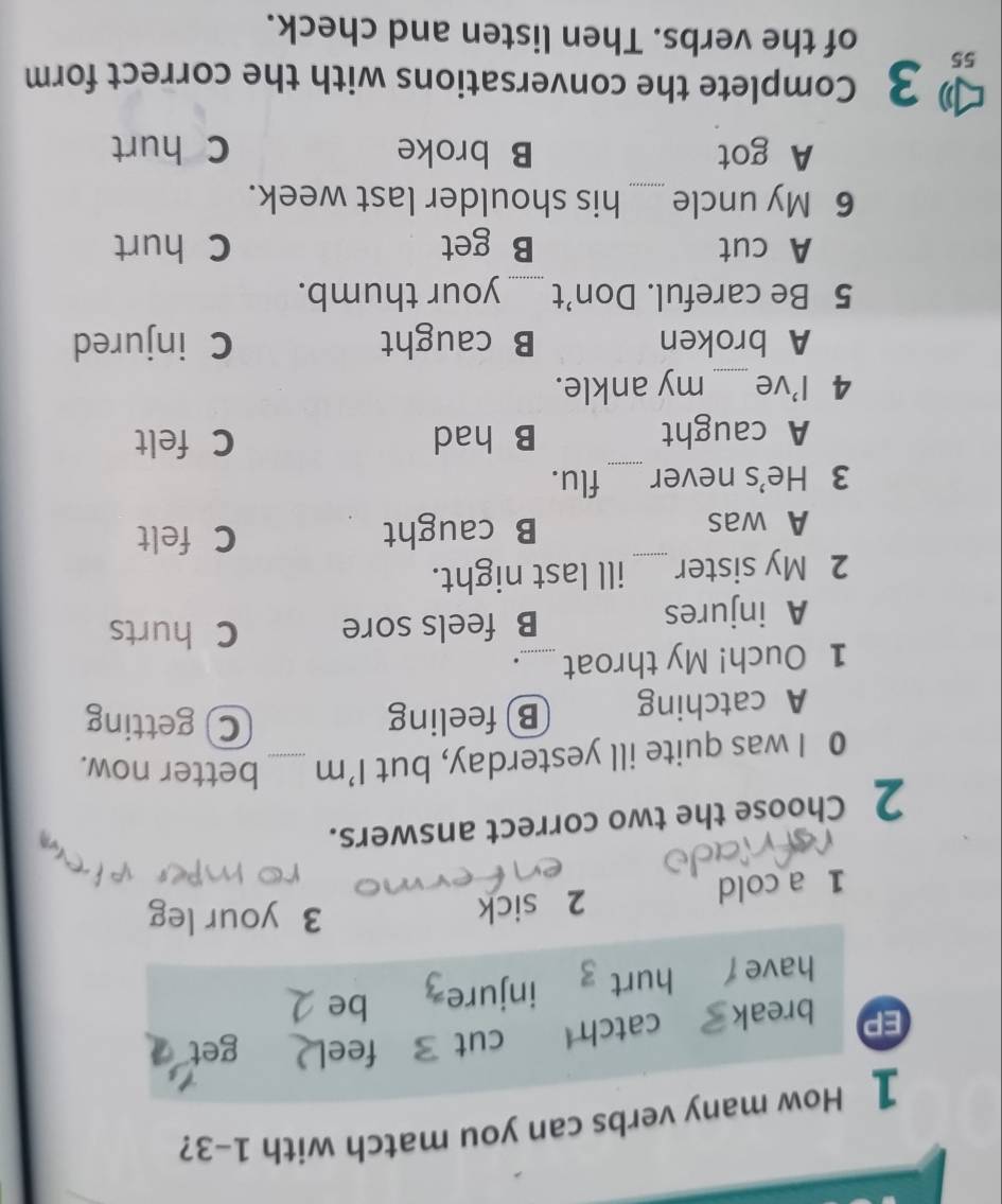 How many verbs can you match with 1-3?
EP break catch cut fee get
have hurt injure be
1 a cold 2 sick
3 your leg
2 Choose the two correct answers.
0 I was quite ill yesterday, but 1' m _better now.
A catching B feeling
C getting
1 Ouch! My throat _.
A injures B feels sore C hurts
2 My sister_ ill last night.
A was B caught C felt
3 He's never _flu.
A caught B had C felt
4 I've _my ankle.
A broken B caught C injured
5 Be careful. Don’t _your thumb.
A cut B get C hurt
6 My uncle _his shoulder last week.
A got B broke C hurt
3 Complete the conversations with the correct form
55 of the verbs. Then listen and check.