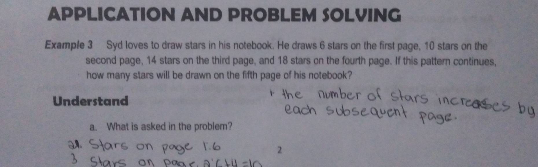 APPLICATION AND PROBLEM SOLVING 
Example 3 Syd loves to draw stars in his notebook. He draws 6 stars on the first page, 10 stars on the 
second page, 14 stars on the third page, and 18 stars on the fourth page. If this pattern continues, 
how many stars will be drawn on the fifth page of his notebook? 
Understand 
a. What is asked in the problem? 
2