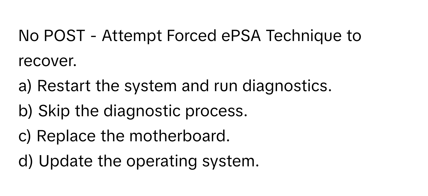 No POST - Attempt Forced ePSA Technique to recover. 

a) Restart the system and run diagnostics. 
b) Skip the diagnostic process. 
c) Replace the motherboard. 
d) Update the operating system.