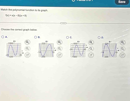 Save 
Match the polynomial function to its graph.
f(x)=x(x-8)(x+8)
Choose the correct graph below. 
A. 
B. 
C. 
D. 
Q 

Q 
B