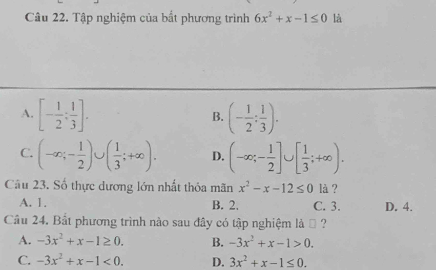 Tập nghiệm của bất phương trình 6x^2+x-1≤ 0 là
A. [- 1/2 ; 1/3 ]. (- 1/2 : 1/3 ). 
B.
C. (-∈fty ;- 1/2 )∪ ( 1/3 ;+∈fty ). D. (-∈fty ;- 1/2 ]∪ [ 1/3 ;+∈fty ). 
Câu 23. Số thực dương lớn nhất thỏa mãn x^2-x-12≤ 0 là ?
A. 1. B. 2. C. 3. D. 4.
Câu 24. Bắt phương trình nào sau đây có tập nghiệm là ộ ?
A. -3x^2+x-1≥ 0. B. -3x^2+x-1>0.
C. -3x^2+x-1<0</tex>. D. 3x^2+x-1≤ 0.