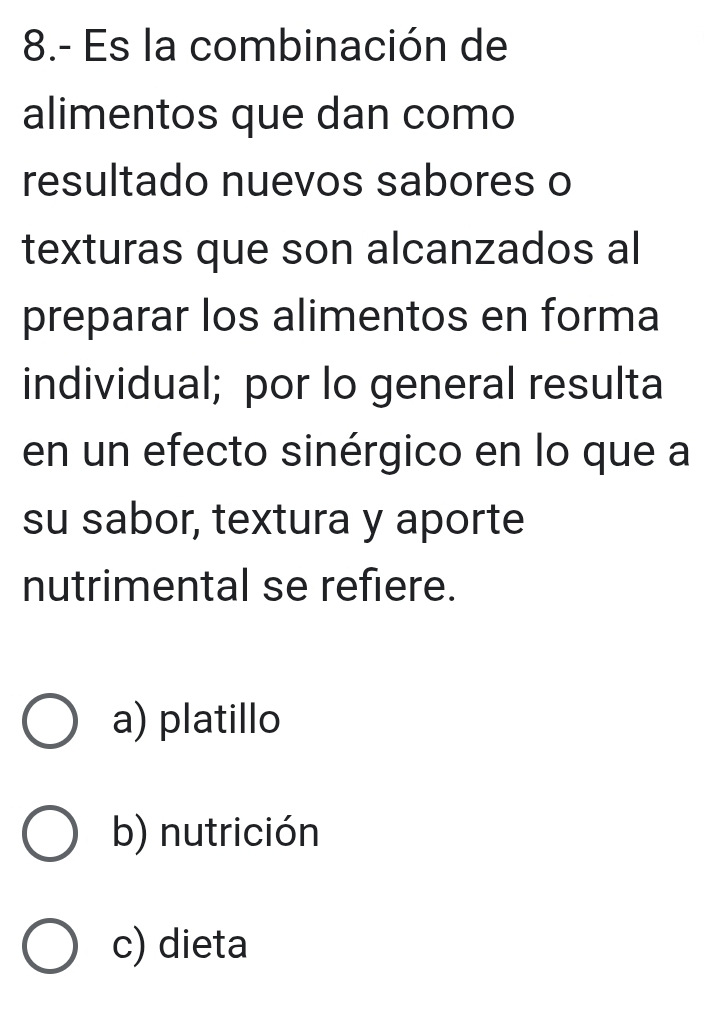 8.- Es la combinación de
alimentos que dan como
resultado nuevos sabores o
texturas que son alcanzados al
preparar los alimentos en forma
individual; por lo general resulta
en un efecto sinérgico en lo que a
su sabor, textura y aporte
nutrimental se refiere.
a) platillo
b) nutrición
c) dieta