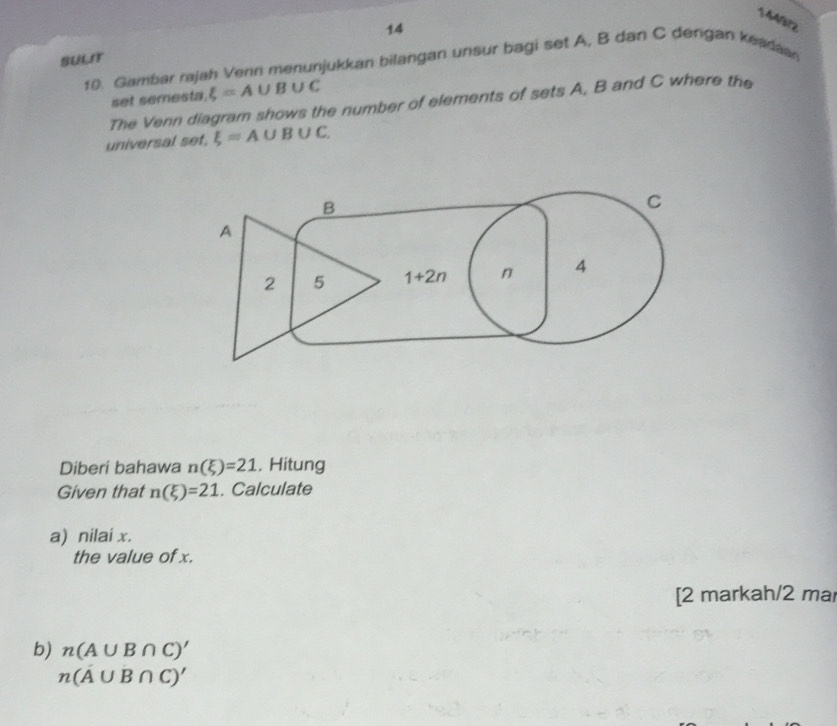 144972
14
SULIT
10. Gambar rajah Venn menunjukkan bilangan unsur bagi set A, B dan C dengan keadaan
set semesta. xi =A∪ B∪ C
The Venn diagram shows the number of elements of sets A, B and C where the
universal set, xi =A∪ B∪ C.
Diberi bahawa n(xi )=21. Hitung
Given that n(xi )=21. Calculate
a) nilai x.
the value of x.
[2 markah/2 mar
b) n(A∪ B∩ C)'
n(A∪ B∩ C)'