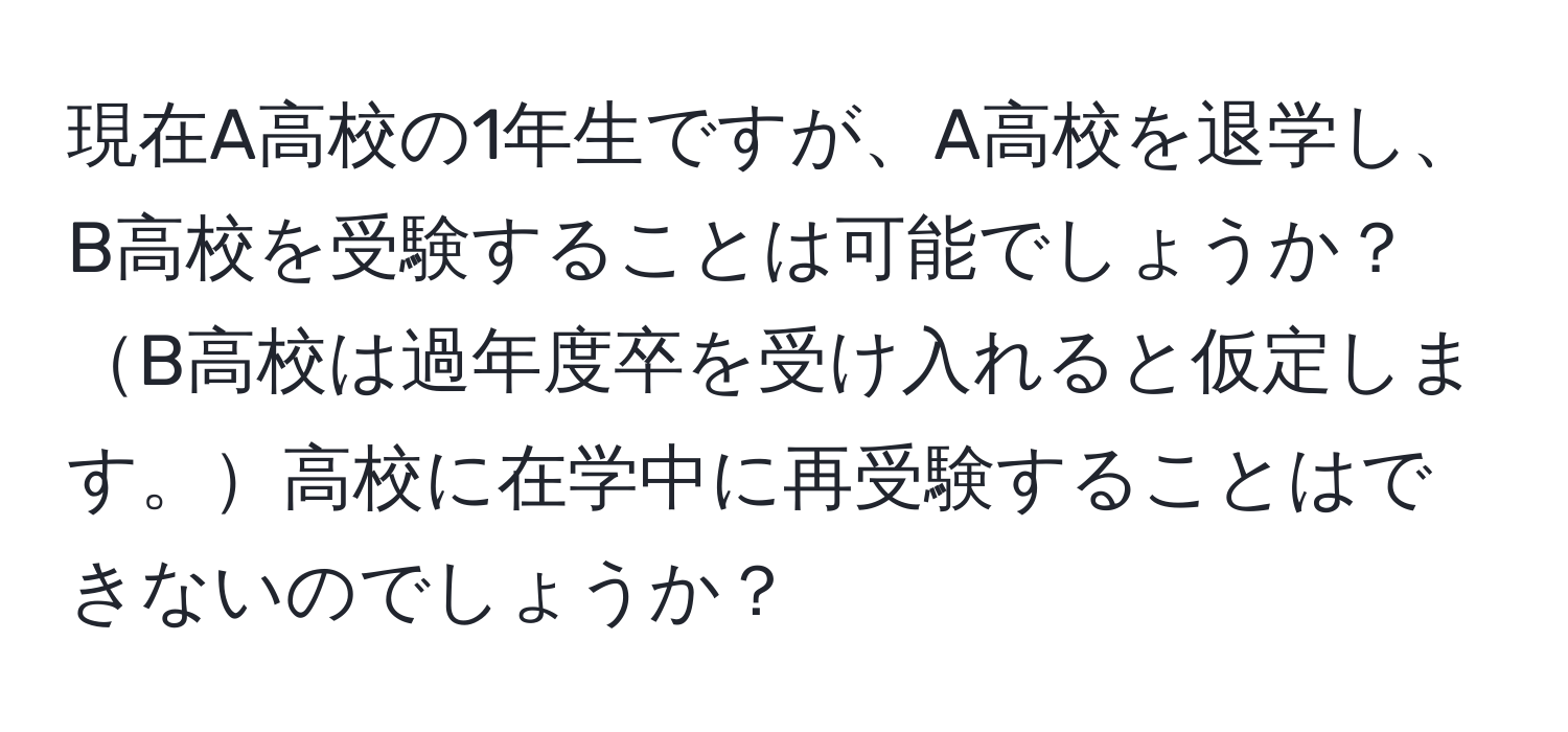 現在A高校の1年生ですが、A高校を退学し、B高校を受験することは可能でしょうか？B高校は過年度卒を受け入れると仮定します。高校に在学中に再受験することはできないのでしょうか？