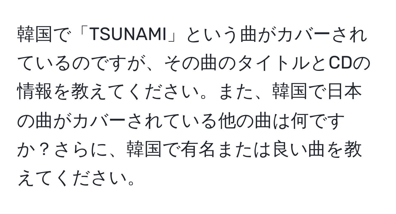 韓国で「TSUNAMI」という曲がカバーされているのですが、その曲のタイトルとCDの情報を教えてください。また、韓国で日本の曲がカバーされている他の曲は何ですか？さらに、韓国で有名または良い曲を教えてください。