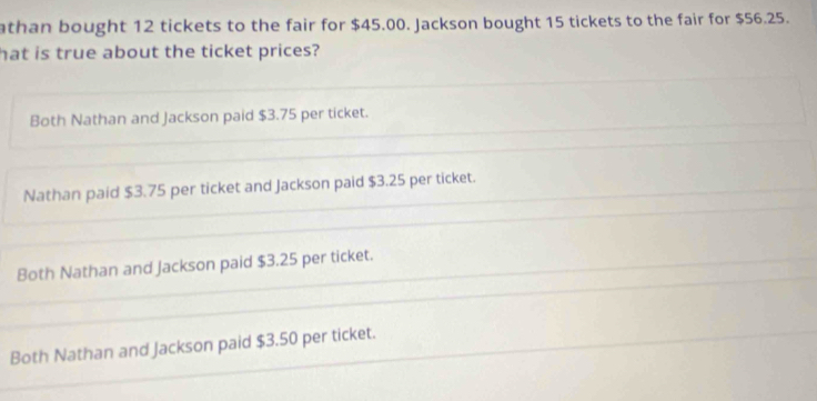 athan bought 12 tickets to the fair for $45.00. Jackson bought 15 tickets to the fair for $56.25.
hat is true about the ticket prices?
Both Nathan and Jackson paid $3.75 per ticket.
Nathan paid $3.75 per ticket and Jackson paid $3.25 per ticket.
Both Nathan and Jackson paid $3.25 per ticket.
Both Nathan and Jackson paid $3.50 per ticket.