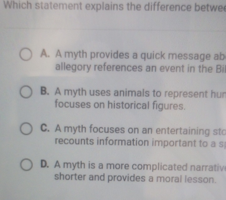 Which statement explains the difference betwee
A. A myth provides a quick message ab
allegory references an event in the Bil
B. A myth uses animals to represent hun
focuses on historical figures.
C. A myth focuses on an entertaining sto
recounts information important to a s
D. A myth is a more complicated narrativ
shorter and provides a moral lesson.