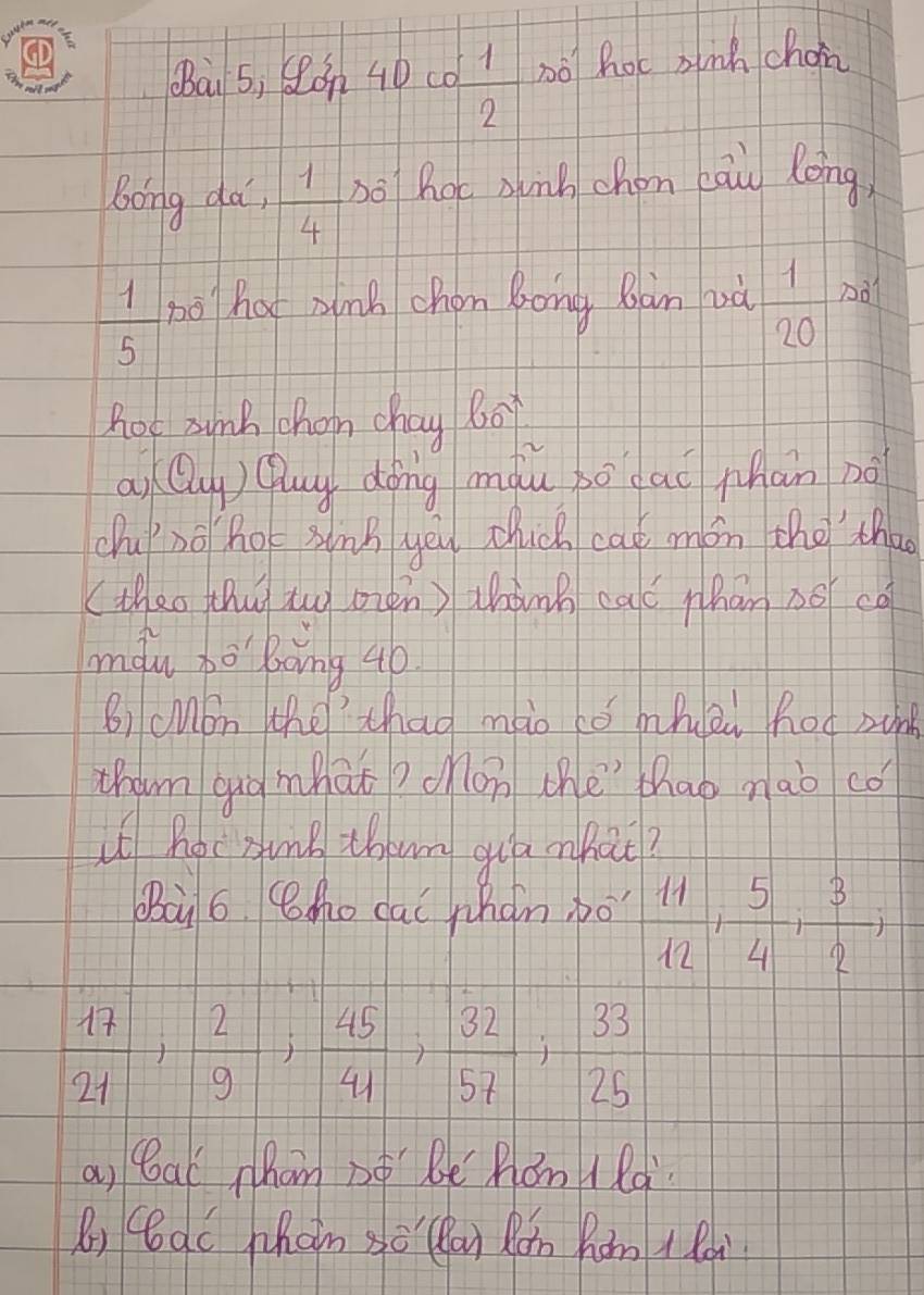 (ài 5, Son 40 co  1/2  nó hot ainh choin 
Bong da,  1/4  bo hoc sunb chon cāu long, 
 1/5  no hat znk chon Bong Bàn và  1/20 n 
hot 3unk chan chay b0 
ai Qu) Quy dǒng màu bó dai phàn nà 
chuno hot sinB yeu dhuch cat món the tha 
(theo thiy tuy oien ) whàng caó thān 38 co 
màu bo boing 4o
B) cMon the thag mio tó mhei hod zng 
tham qug mhàt? con the thao nàò có 
u hoc sunk thenm qua nhai? 
Baà 6 Smo cai whàn bo  11/12 ,  5/4 ,  3/2 ,
 17/21 ;  2/9 ;  45/41 ;  32/57 ;  33/25 
a, bal hom po bè Äǒn 1là 
Ri qc Whan so ai Rǎn Rám A Ran