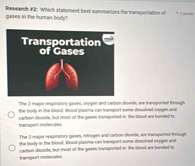 Research #2: Which statement best summarizes the transportation of * 2 ports
gases in the human body?
The 2 major respiratory gases, oxygen and carbon dioxide, are transported through
the body in the blood. Blood plasma can transport some dissolved oxygen and
carbon dioxide, but most of the gases transported in the blood are bonded to
transport molecules.
The 2 major respiratory gases, nitrogen and carbon dioxide, are transported through
the body in the blood. Blood plasma can transport some dissolved oxygen and
carbon dioxide, but most of the gases transported in the blood are bonded to
transport molecules.