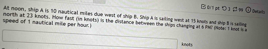 つ 3 99 0 Details 
At noon, ship A is 10 nautical miles due west of ship B. Ship A is sailing west at 15 knots and ship B is sailing 
north at 23 knots. How fast (in knots) is the distance between the ships changing at 6 PM? (Note: 1 knot is a 
speed of 1 nautical mile per hour.) 
knots