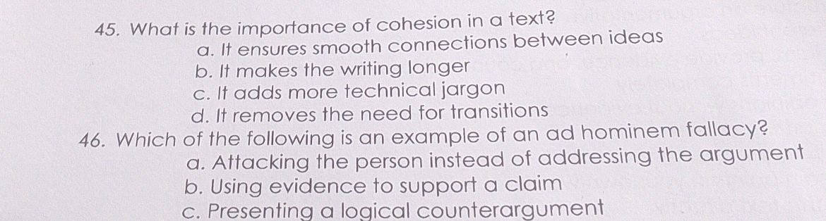 What is the importance of cohesion in a text?
a. It ensures smooth connections between ideas
b. It makes the writing longer
c. It adds more technical jargon
d. It removes the need for transitions
46. Which of the following is an example of an ad hominem fallacy?
a. Attacking the person instead of addressing the argument
b. Using evidence to support a claim
c. Presenting a logical counterargument