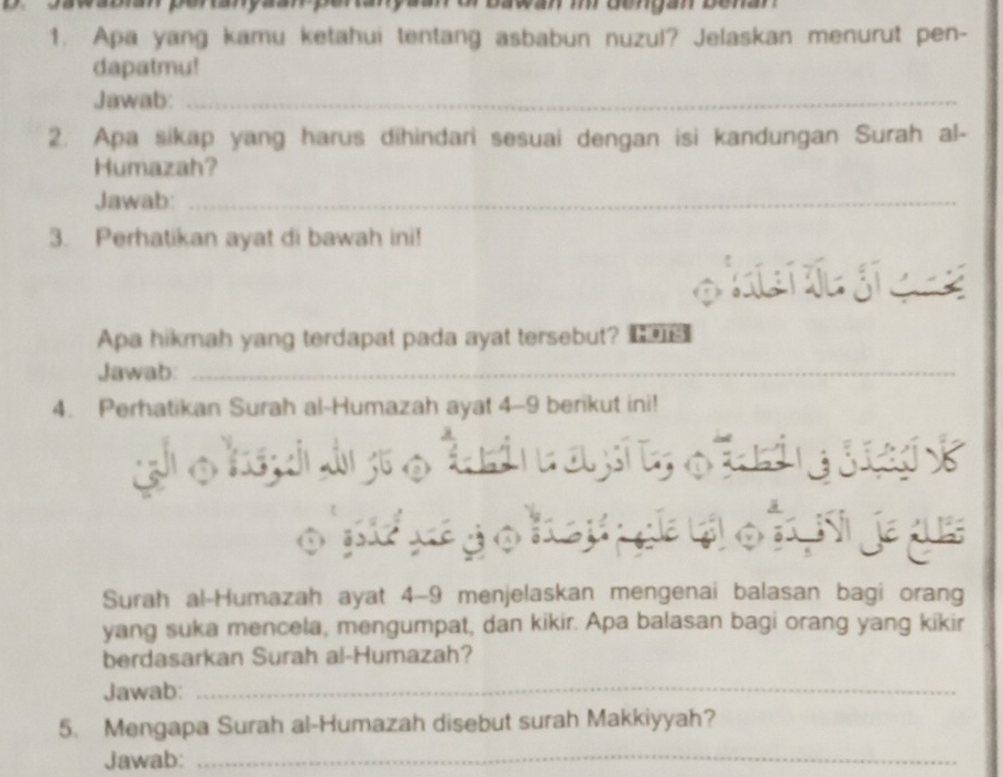 or bawan m dengan benan 
1. Apa yang kamu ketahui tentang asbabun nuzul? Jelaskan menurut pen- 
dapatmu! 
Jawab:_ 
2. Apa sikap yang harus dihindari sesuai dengan isi kandungan Surah al- 
Humazah? 
Jawab:_ 
3. Perhatikan ayat di bawah ini! 

Apa hikmah yang terdapat pada ayat tersebut? 
Jawab:_ 
_ 
4. Perhatikan Surah al-Humazah ayat 4-9 berikut ini! 


á 
a 
Surah al-Humazah ayat 4-9 menjelaskan mengenai balasan bagi orang 
yang suka mencela, mengumpat, dan kikir. Apa balasan bagi orang yang kikir 
berdasarkan Surah al-Humazah? 
Jawab: 
_ 
5. Mengapa Surah al-Humazah disebut surah Makkiyyah? 
Jawab: 
_