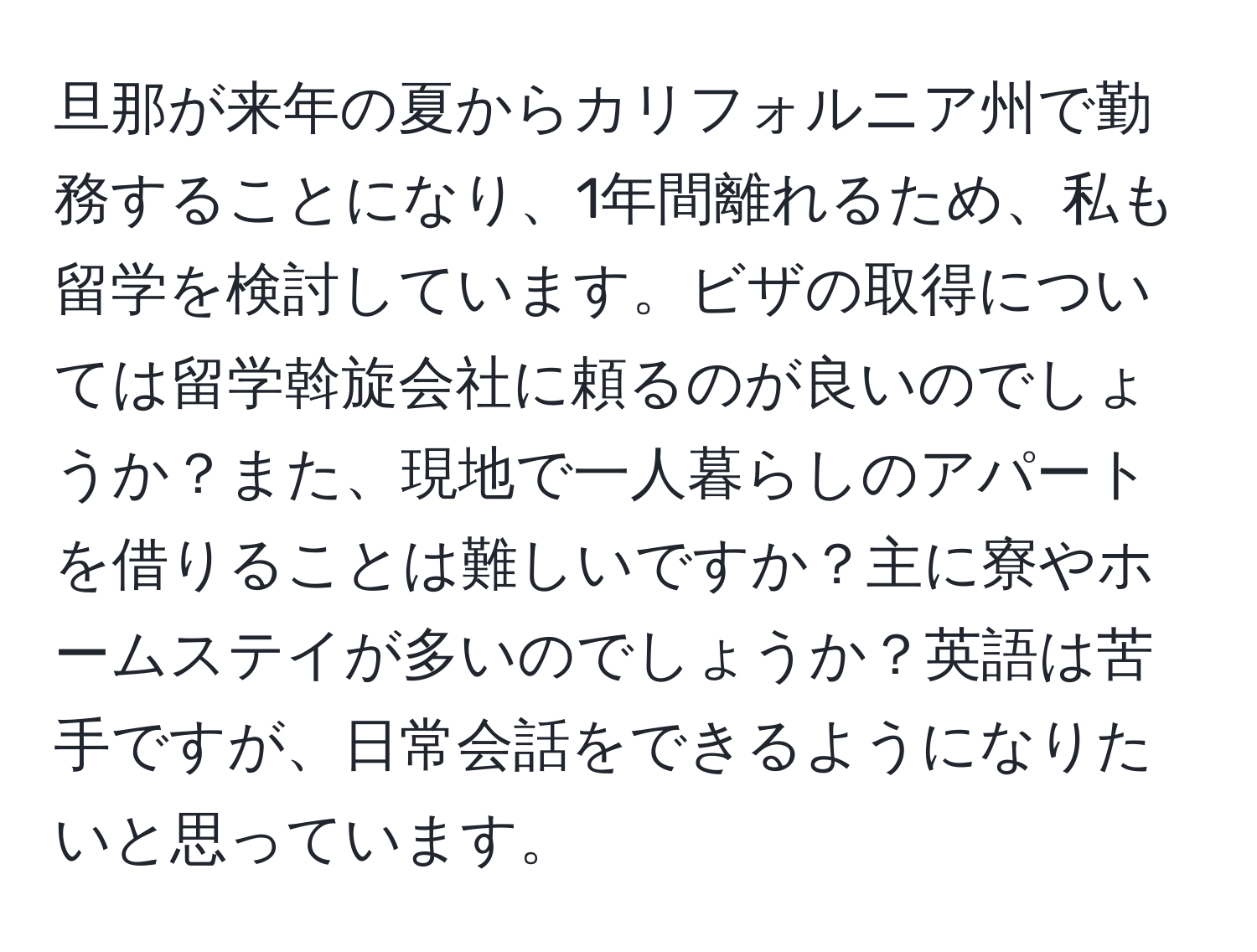 旦那が来年の夏からカリフォルニア州で勤務することになり、1年間離れるため、私も留学を検討しています。ビザの取得については留学斡旋会社に頼るのが良いのでしょうか？また、現地で一人暮らしのアパートを借りることは難しいですか？主に寮やホームステイが多いのでしょうか？英語は苦手ですが、日常会話をできるようになりたいと思っています。