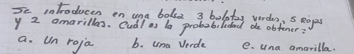 Se intoducen en una bolse 3 bolotas yerdos, 5 eops
y 2 amarillas. Cudl es la probabildad de obtener:
a. Un roja b. una Verde e. una amarilla.