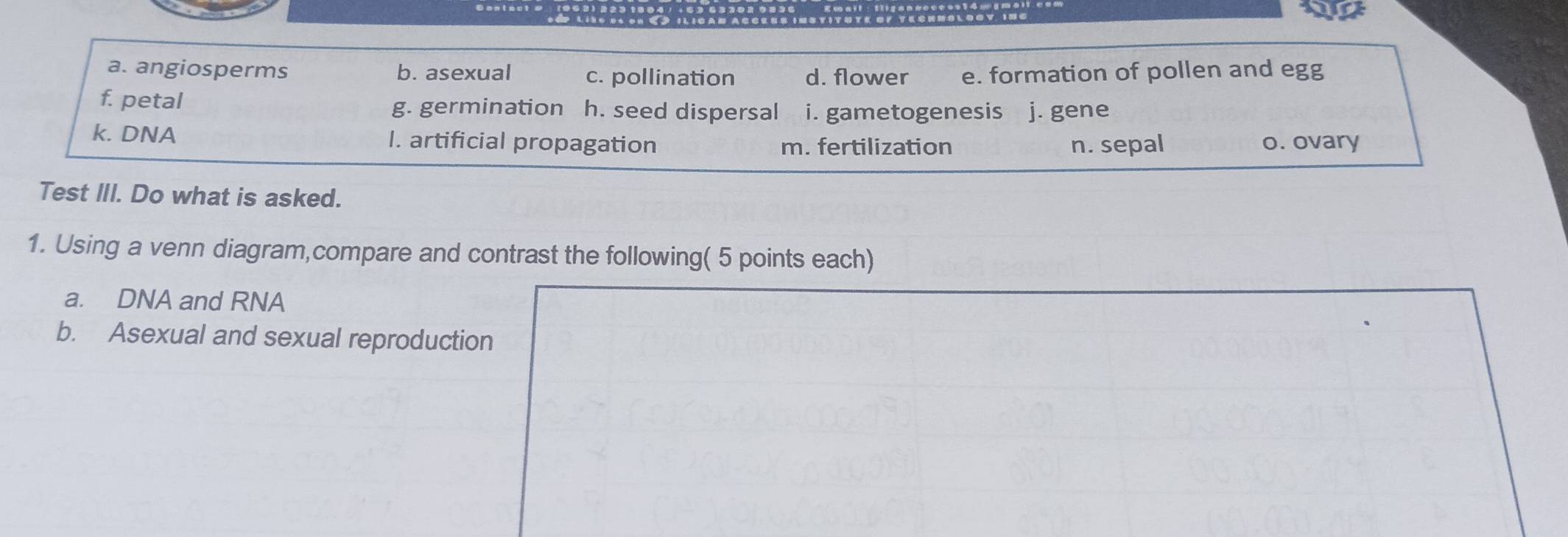 a. angiosperms b. asexual c. pollination d. flower e. formation of pollen and egg
f. petal h. seed dispersal i. gametogenesis j. gene
g. germination
k. DNA l. artificial propagation m. fertilization n. sepal o. ovary
Test III. Do what is asked.
1. Using a venn diagram,compare and contrast the following( 5 points each)
a. DNA and RNA
b. Asexual and sexual reproduction