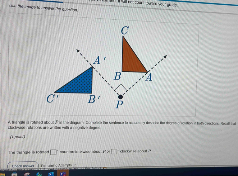 eamed. It will not count toward your grade.
Use the image to answer the question.
 
A triangle is rotated about P in the diagram. Complete the sentence to accurately describe the degree of rotation in both directions. Recall that
clockwise rotations are written with a negative degree.
(1 point)
The triangle is rotated □° counterclockwise about P or □ * clockwise about P.
Check answer Remaining Attempts : 3