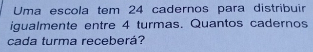 Uma escola tem 24 cadernos para distribuir 
igualmente entre 4 turmas. Quantos cadernos 
cada turma receberá?