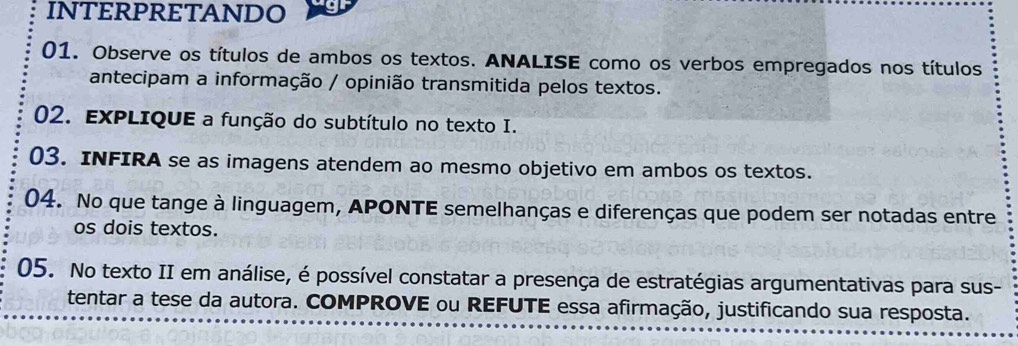 INTERPRETANDO 
01. Observe os títulos de ambos os textos. ANALISE como os verbos empregados nos títulos 
antecipam a informação / opinião transmitida pelos textos. 
02. EXPLIQUE a função do subtítulo no texto I. 
03. INFIRA se as imagens atendem ao mesmo objetivo em ambos os textos. 
04. No que tange à linguagem, APONTE semelhanças e diferenças que podem ser notadas entre 
os dois textos. 
05. No texto II em análise, é possível constatar a presença de estratégias argumentativas para sus- 
tentar a tese da autora. COMPROVE ou REFUTE essa afirmação, justificando sua resposta.