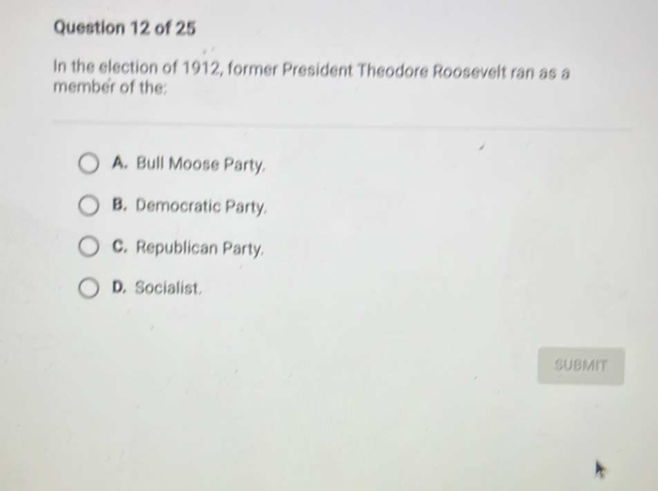 In the election of 1912, former President Theodore Roosevelt ran as a
member of the:
A. Bull Moose Party.
B. Democratic Party.
C. Republican Party.
D. Socialist.
SUBMIT