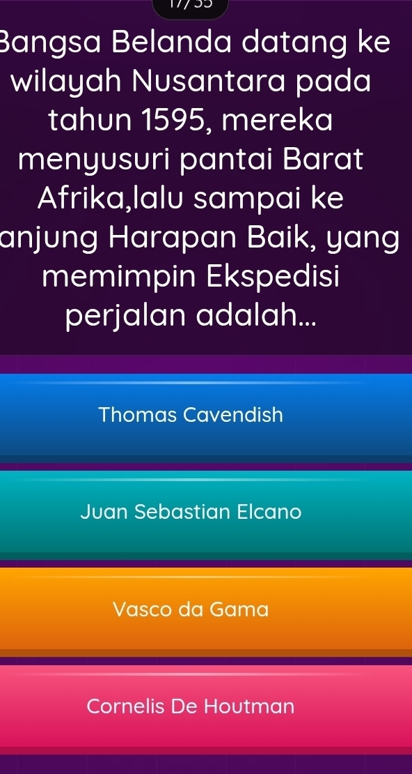 Bangsa Belanda datang ke
wilayah Nusantara pada
tahun 1595, mereka
menyusuri pantai Barat
Afrika,lalu sampai ke
anjung Harapan Baik, yang
memimpin Ekspedisi
perjalan adalah...
Thomas Cavendish
Juan Sebastian Elcano
Vasco da Gama
Cornelis De Houtman