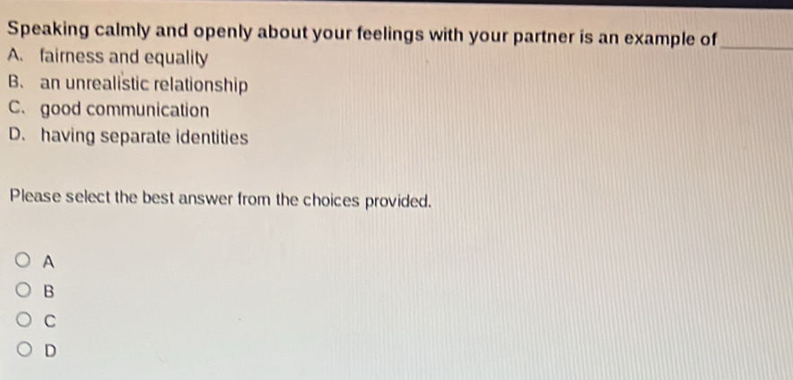 Speaking calmly and openly about your feelings with your partner is an example of_
A. fairness and equality
B. an unrealistic relationship
C. good communication
D. having separate identities
Please select the best answer from the choices provided.
A
B
C
D