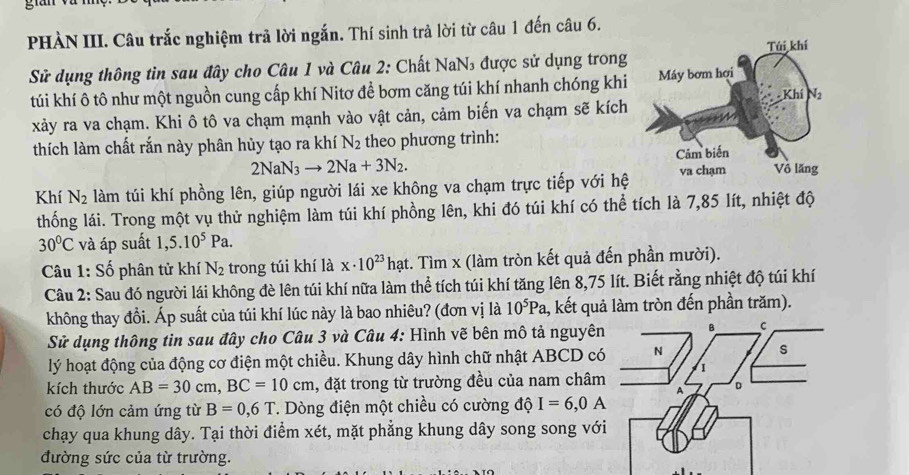 Bn
PHÀN III. Câu trắc nghiệm trả lời ngắn. Thí sinh trả lời từ câu 1 đến câu 6.
Sử dụng thông tin sau đây cho Câu 1 và Câu 2: Chất NaN₃ được sử dụng trong
túi khí ô tô như một nguồn cung cấp khí Nitơ để bơm căng túi khí nhanh chóng khi
xảy ra va chạm. Khi ô tô va chạm mạnh vào vật cản, cảm biến va chạm sẽ kích
thích làm chất rắn này phân hủy tạo ra khí N_2 theo phương trình:
2NaN_3to 2Na+3N_2.
Khí N_2 làm túi khí phồng lên, giúp người lái xe không va chạm trực tiếp với hệ
thống lái. Trong một vụ thử nghiệm làm túi khí phồng lên, khi đó túi khí có thể tích là 7,85 lít, nhiệt độ
30°C và áp suất 1,5.10^5Pa.
Câu 1: Số phân tử khí N_2 trong túi khí là x· 10^(23) hạt. Tìm x (làm tròn kết quả đến phần mười).
Câu 2: Sau đó người lái không đè lên túi khí nữa làm thể tích túi khí tăng lên 8,75 lít. Biết rằng nhiệt độ túi khí
không thay đổi. Áp suất của túi khí lúc này là bao nhiêu? (đơn vị là 10^5Pa 1, kết quả làm tròn đến phần trăm).
Sử dụng thông tin sau đây cho Câu 3 và Câu 4: Hình vẽ bên mô tả nguyê
lý hoạt động của động cơ điện một chiều. Khung dây hình chữ nhật ABCD c
kích thước AB=30cm,BC=10cm , đặt trong từ trường đều của nam châm
có độ lớn cảm ứng từ B=0,6T T. Dòng điện một chiều có cường độ I=6,0A
chạy qua khung dây. Tại thời điểm xét, mặt phẳng khung dây song song vớ
đường sức của từ trường.