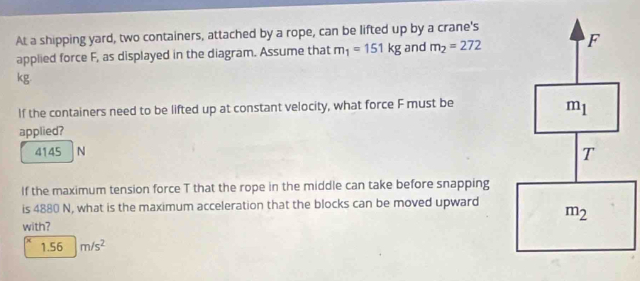 At a shipping yard, two containers, attached by a rope, can be lifted up by a crane's
applied force F, as displayed in the diagram. Assume that m_1=151kg and m_2=272
kg.
If the containers need to be lifted up at constant velocity, what force F must be
applied?
4145 N
If the maximum tension force T that the rope in the middle can take before snapping
is 4880 N, what is the maximum acceleration that the blocks can be moved upward
with?
1. 56 m/s^2