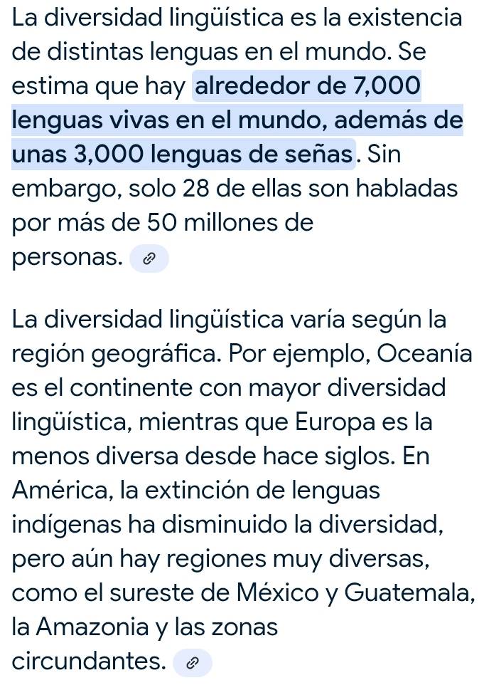 La diversidad lingüística es la existencia 
de distintas lenguas en el mundo. Se 
estima que hay alrededor de 7,000
lenguas vivas en el mundo, además de 
unas 3,000 lenguas de señas. Sin 
embargo, solo 28 de ellas son habladas 
por más de 50 millones de 
personas. 
La diversidad lingüística varía según la 
región geográfica. Por ejemplo, Oceanía 
es el continente con mayor diversidad 
lingüística, mientras que Europa es la 
menos diversa desde hace siglos. En 
América, la extinción de lenguas 
indígenas ha disminuido la diversidad, 
pero aún hay regiones muy diversas, 
como el sureste de México y Guatemala, 
la Amazonia y las zonas 
circundantes.