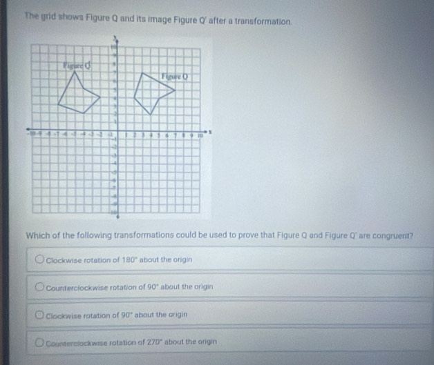 The grid shows Figure Q and its image Figure Q' after a transformation.
Which of the following transformations could be used to prove that Figure Q and Figure Q' are congruent?
Clockwise rotation of 180° about the origin
Counterclockwise rotation of 90° about the origin
Clockwise rotation of 90° about the origin
Counterslockwise rotation of 270° about the origin