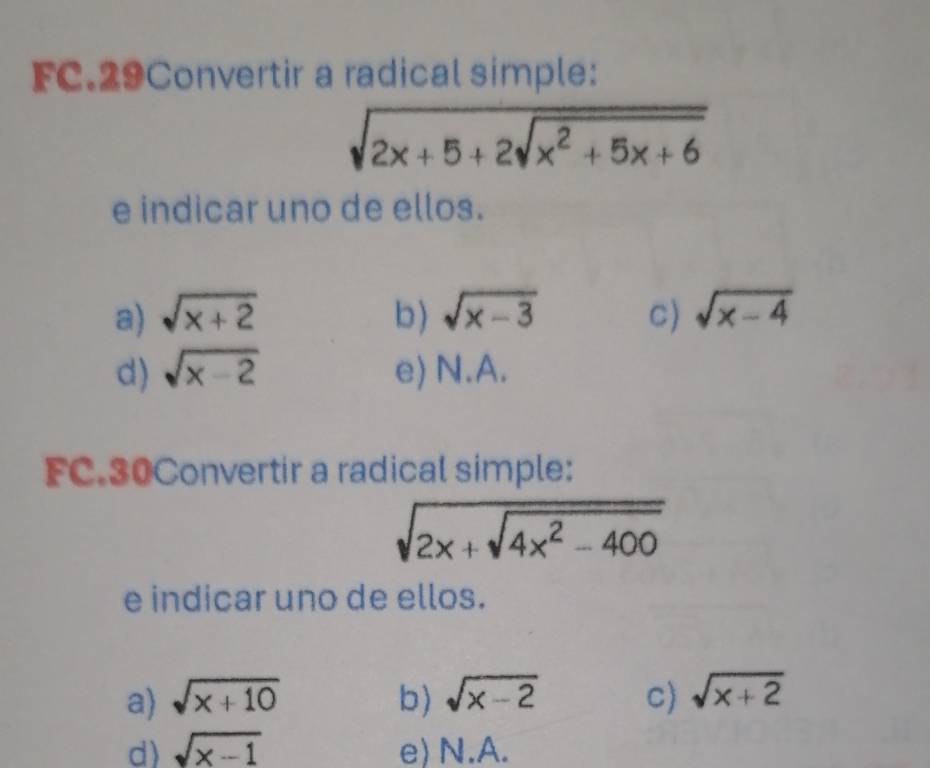 FC.29Convertir a radical simple:
sqrt(2x+5+2sqrt x^2+5x+6)
e indicar uno de ellos.
a) sqrt(x+2) b) sqrt(x-3) C) sqrt(x-4)
d) sqrt(x-2) e) N.A.
FC.30Convertir a radical simple:
sqrt(2x+sqrt 4x^2-400)
e indicar uno de ellos.
a) sqrt(x+10) b) sqrt(x-2) C) sqrt(x+2)
d) sqrt(x-1) e) N.A.