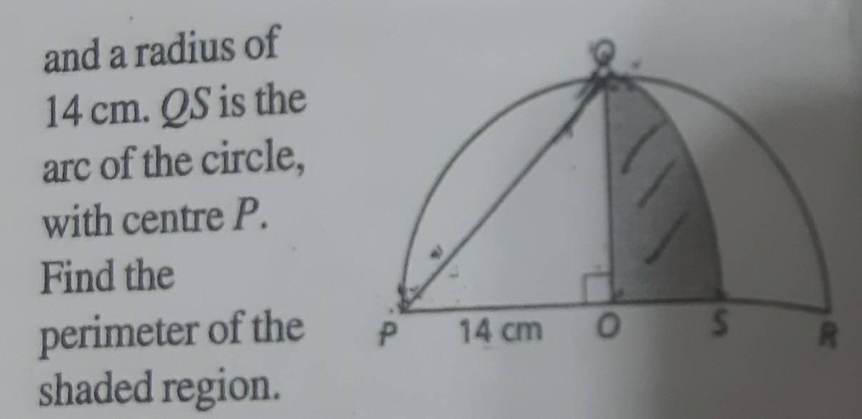 and a radius of
14 cm. QS is the 
arc of the circle, 
with centre P. 
Find the 
perimeter of the 
shaded region.