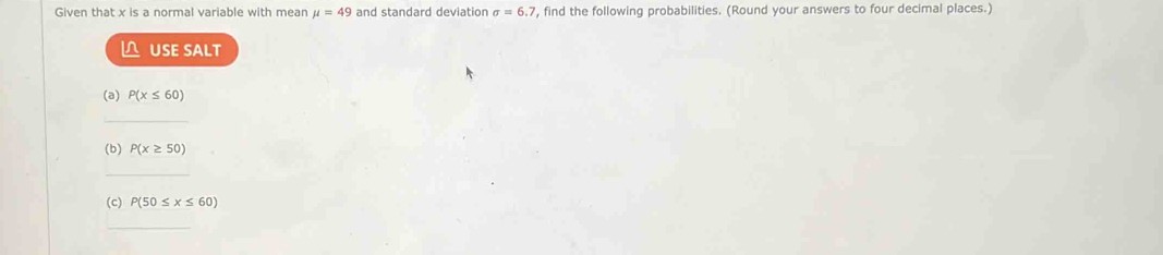 Given that x is a normal variable with mean mu =49 and standard deviation sigma =6.7 , find the following probabilities. (Round your answers to four decimal places.) 
△ USE SALT 
(a) P(x≤ 60)
_ 
(b) P(x≥ 50)
_ 
(c) P(50≤ x≤ 60)
_