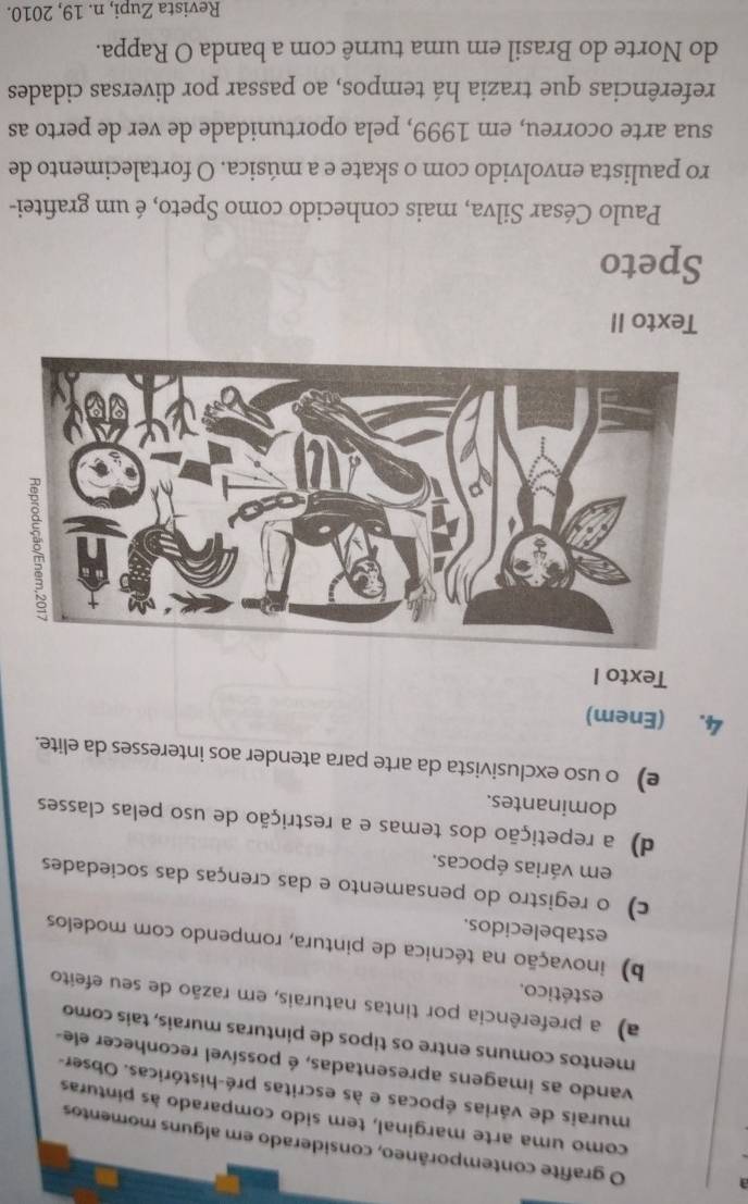 grafite contemporâneo, considerado em alguns momentos
como uma arte marginal, tem sido comparado às pinturas
murais de várias épocas e às escritas pré-históricas. Obser-
vando as imagens apresentadas, é possível reconhecer ele-
mentos comuns entre os tipos de pinturas murais, tais como
a) a preferência por tintas naturais, em razão de seu efeito
estético.
b) inovação na técnica de pintura, rompendo com modelos
estabelecidos.
c) o registro do pensamento e das crenças das sociedades
em várias épocas.
d) a repetição dos temas e a restrição de uso pelas classes
dominantes.
e) o uso exclusivista da arte para atender aos interesses da elite.
4. (Enem)
Texto I
Texto II
Speto
Paulo César Silva, mais conhecido como Speto, é um grafitei-
ro paulista envolvido com o skate e a música. O fortalecimento de
sua arte ocorreu, em 1999, pela oportunidade de ver de perto as
referências que trazia há tempos, ao passar por diversas cidades
do Norte do Brasil em uma turnê com a banda O Rappa.
Revista Zupi, n. 19, 2010.